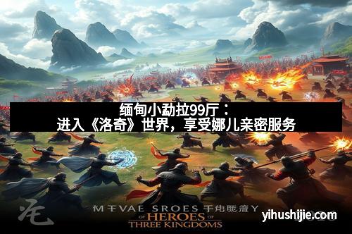 缅甸小勐拉99厅：进入《洛奇》世界，享受娜儿亲密服务